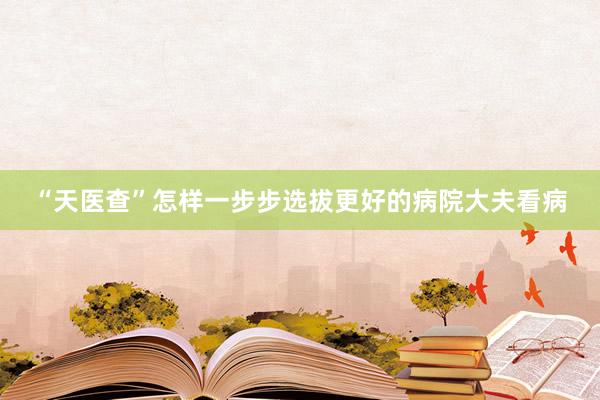 “天医查”怎样一步步选拔更好的病院大夫看病