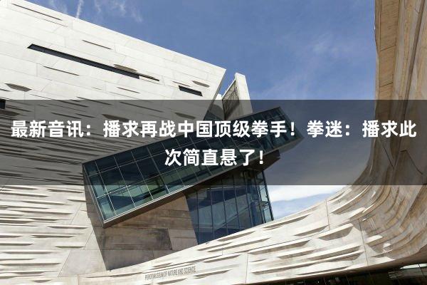 最新音讯:播求再战中国顶级拳手!拳迷:播求此次简直悬了!