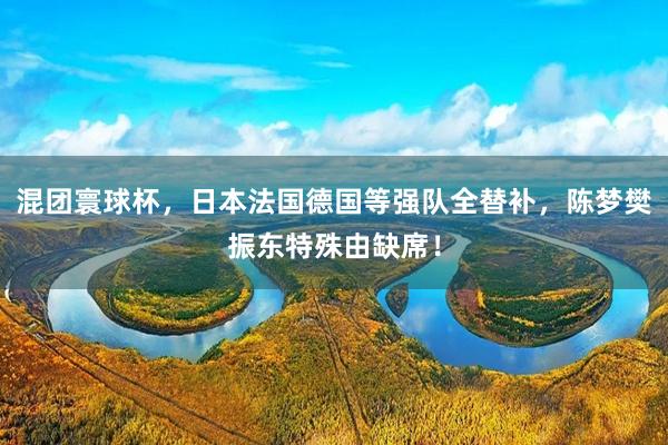 混团寰球杯，日本法国德国等强队全替补，陈梦樊振东特殊由缺席！