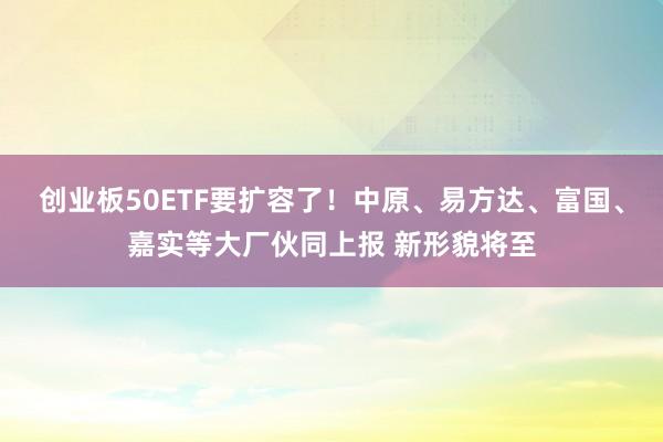 创业板50ETF要扩容了！中原、易方达、富国、嘉实等大厂伙同上报 新形貌将至