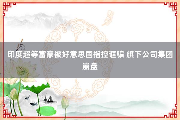 印度超等富豪被好意思国指控诓骗 旗下公司集团崩盘