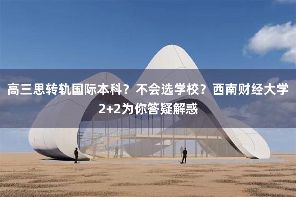 高三思转轨国际本科？不会选学校？西南财经大学2+2为你答疑解惑