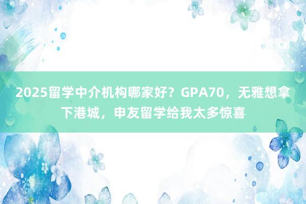 2025留学中介机构哪家好？GPA70，无雅想拿下港城，申友留学给我太多惊喜