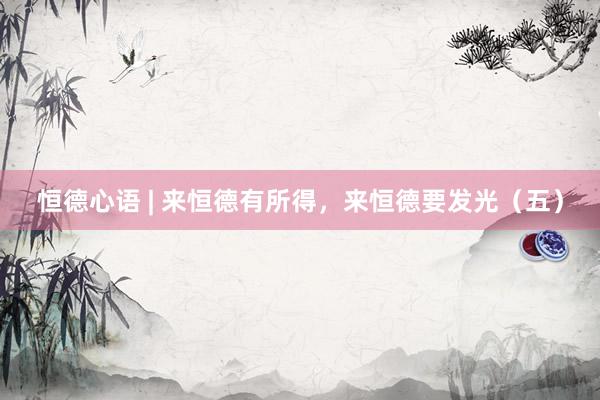 恒德心语 | 来恒德有所得，来恒德要发光（五）