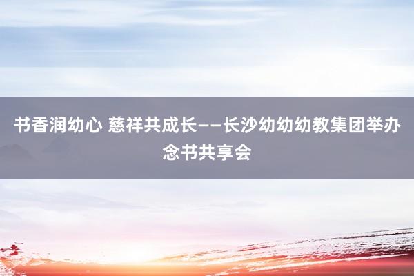 书香润幼心 慈祥共成长——长沙幼幼幼教集团举办念书共享会